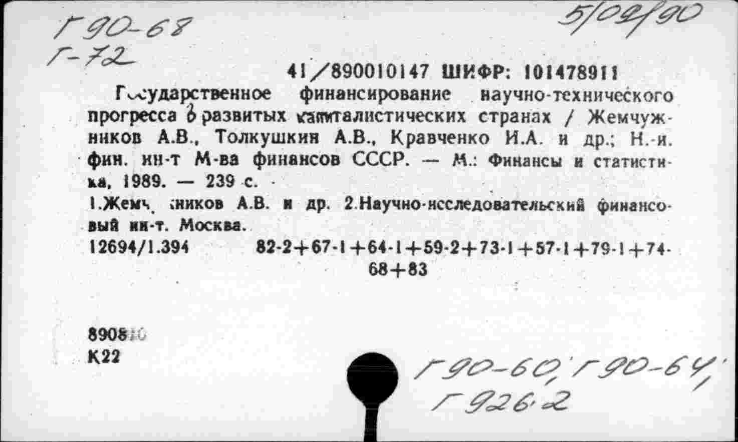 ﻿
41/890010147 ШИФР: 101478911
Государственное финансирование научно-технического прогресса Ь развитых капиталистических странах / Жемчужников А.В., Толкушкия А.В., Кравченко И.А. и др.; Н.-и. фин. ин-т М-ва финансов СССР. — М.: Финансы и статистика, 1989. — 239 с. •
1.Жемч .ников А.В. и др. 2 Научно-исследовательский финансовый ия-т. Москва.
12694/1.394	82-24-67-1+64-1 4-59-2+73-1+57-1+79-Ц-74-
68+83
8908 -К22